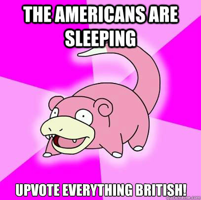 The Americans are sleeping upvote everything british!  Slowpoke