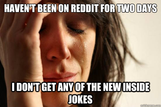 Haven't been on Reddit for two days I don't get any of the new inside jokes  First World Problems