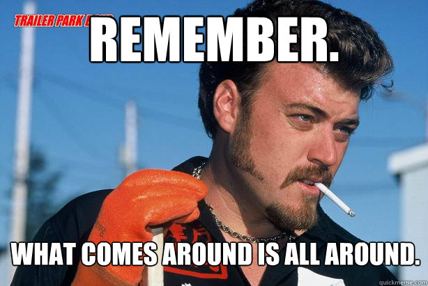 Remember. What comes around is all around.  Ricky Trailer Park Boys