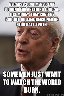  Because some men aren't looking for anything logical, like money. They can't be bought, bullied, reasoned or negotiated with.  Some men just want to watch the world burn. -  Because some men aren't looking for anything logical, like money. They can't be bought, bullied, reasoned or negotiated with.  Some men just want to watch the world burn.  Alfreds Wisdom