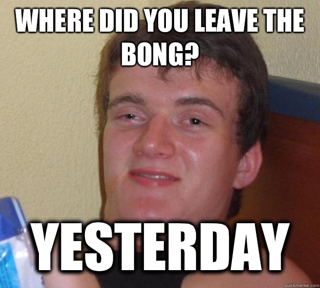 Where did you leave the bong? yesterday  10 Guy