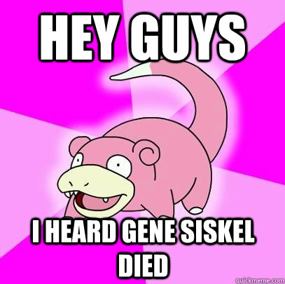 hey guys  I heard gene siskel died  Slowpoke