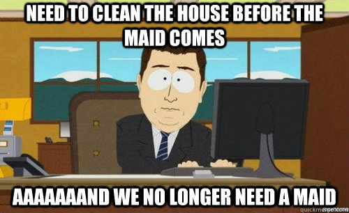 NEED TO CLEAN THE HOUSE BEFORE THE MAID COMES AAAAAAAND WE NO LONGER NEED A MAID  anditsgone