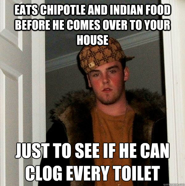 eats chipotle and indian food before he comes over to your house  just to see if he can clog every toilet  
  Scumbag Steve