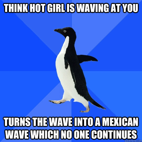 Think hot girl is waving at you  Turns the wave into a Mexican wave which no one continues  Socially Awkward Penguin