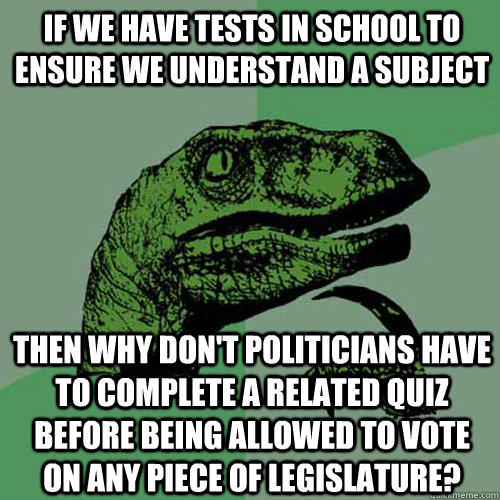 If we have tests in school to ensure we understand a subject then why don't politicians have to complete a related quiz before being allowed to vote on any piece of legislature? - If we have tests in school to ensure we understand a subject then why don't politicians have to complete a related quiz before being allowed to vote on any piece of legislature?  Philosoraptor