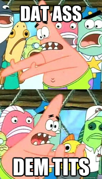 DAT ASS DEM TITS  Push it somewhere else Patrick