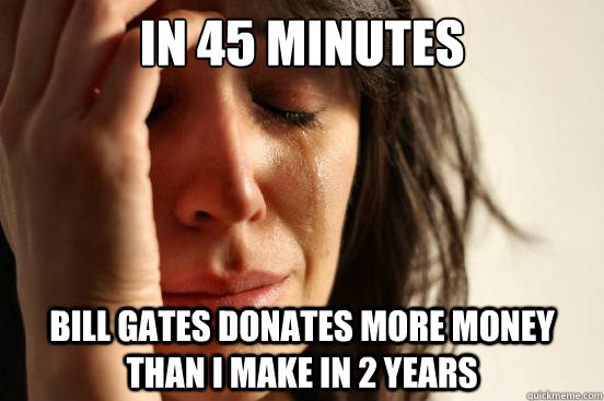 In 45 minutes Bill gates donates more money than I make in 2 years  First World Problems