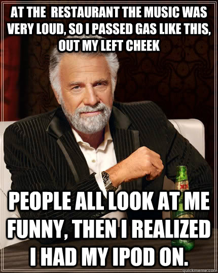 At the  restaurant the music was very loud, so I passed gas like this, out my left cheek People all look at me funny, then I realized I had my iPod on.  The Most Interesting Man In The World
