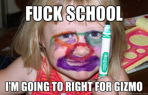 fuck school i'm going to right for gizmo  