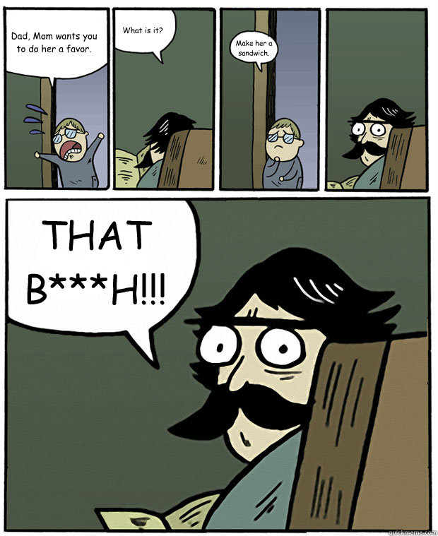 Dad, Mom wants you to do her a favor. What is it? Make her a sandwich. THAT B***H!!!  Stare Dad