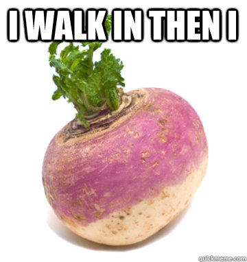 I Walk in then I   Turn up Turnip