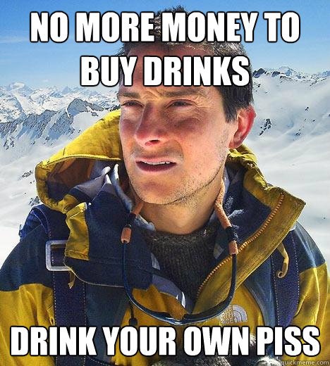 no more money to buy drinks DRINK YOUR OWN PISS  Bear Grylls
