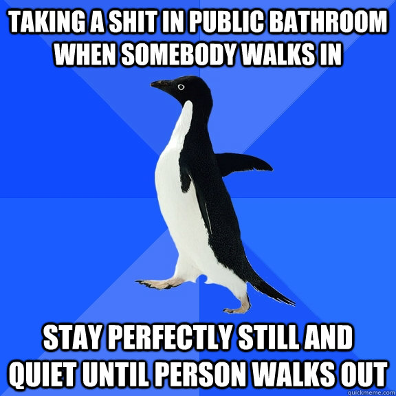 Taking a shit in public bathroom when somebody walks in Stay perfectly still and quiet until person walks out  Socially Awkward Penguin