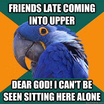 Friends late coming into Upper DEAR GOD! I CAN'T BE SEEN SITTING HERE ALONE  Paranoid Parrot