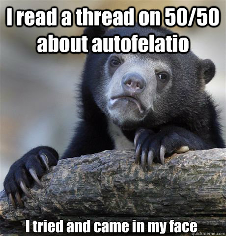 I read a thread on 50/50 about autofelatio I tried and came in my face  Confession Bear