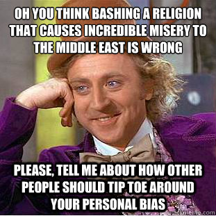 Oh you think bashing a religion that causes incredible misery to the middle east is wrong 
 Please, tell me about how other people should tip toe around your personal bias - Oh you think bashing a religion that causes incredible misery to the middle east is wrong 
 Please, tell me about how other people should tip toe around your personal bias  Condescending Wonka