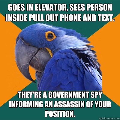 GOES IN ELEVATOR, SEES PERSON INSIDE PULL OUT PHONE AND TEXT. THEY'RE A GOVERNMENT SPY INFORMING AN ASSASSIN OF YOUR POSITION.  Paranoid Parrot