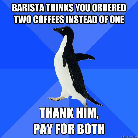 Barista thinks you ordered two coffees instead of one Thank him, 
pay for both  Socially Awkward Penguin