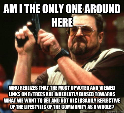 Am i the only one around here who realizes that the most upvoted and viewed links on r/trees are inherently biased towards what we want to see and not necessarily reflective of the lifestyles of the community as a whole?  Am I The Only One Around Here