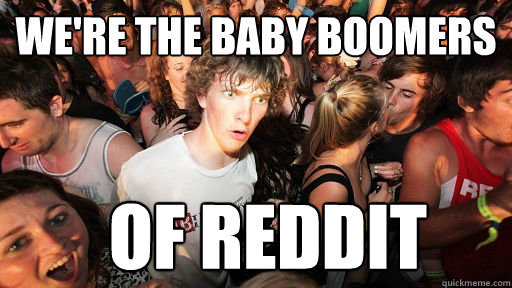 we're the baby boomers of reddit  Sudden Clarity Clarence