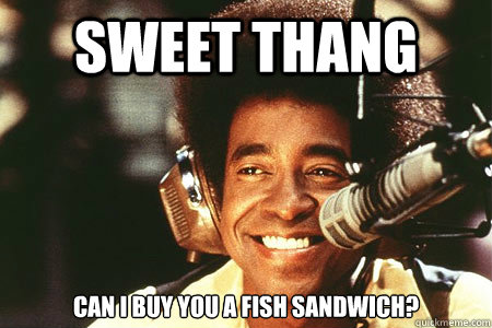 Sweet thang can i buy you a fish sandwich?  