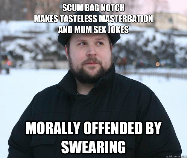 Scum bag notch 
makes tasteless masterbation 
and mum sex jokes morally offended by swearing  Advice Notch