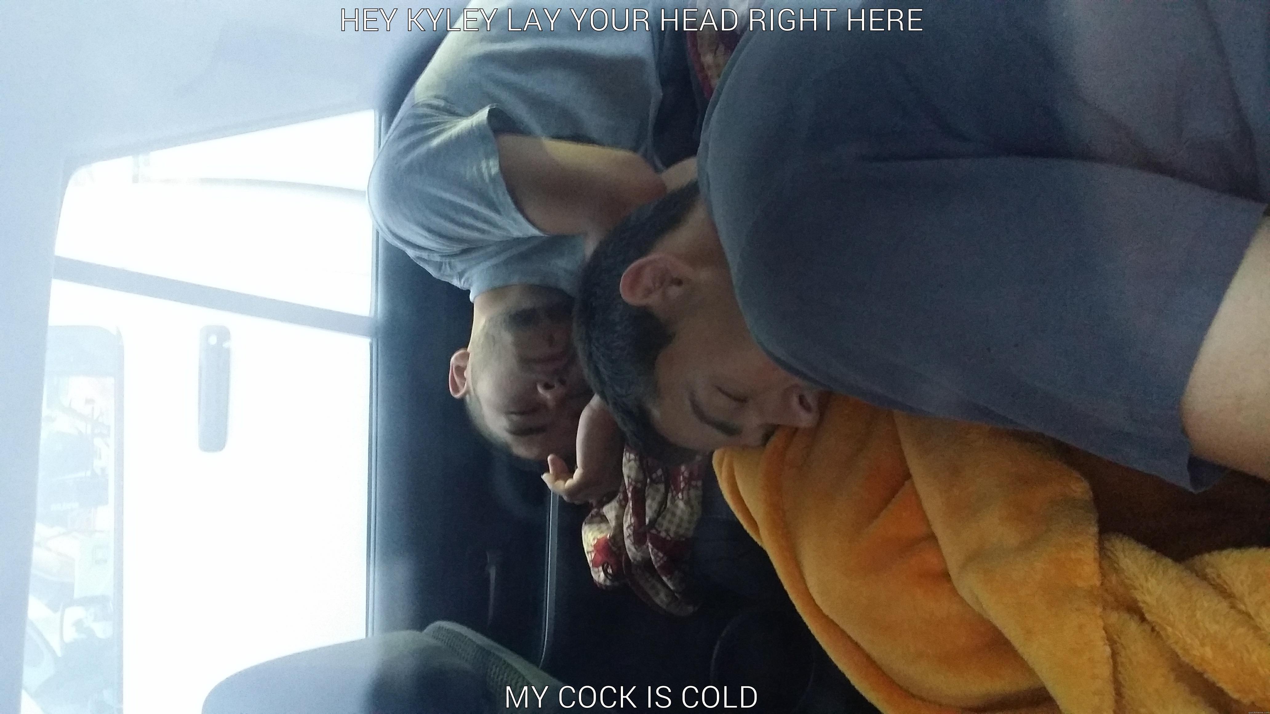 HEY KYLEY LAY YOUR HEAD RIGHT HERE MY COCK IS COLD Misc