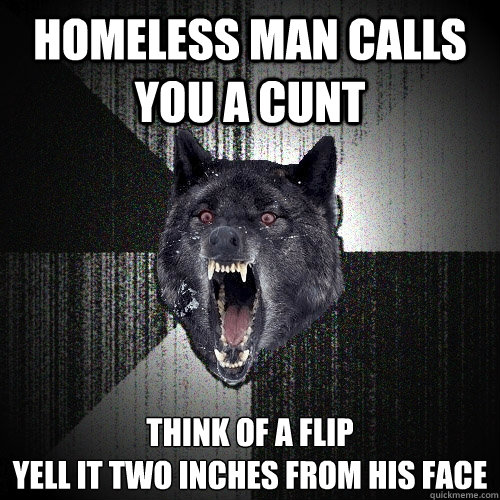 homeless man calls you a cunt think of a flip
yell it two inches from his face  Insanity Wolf
