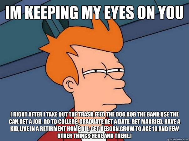 im keeping my eyes on you ( right after I take out the trash,feed the dog,rob the bank,use the can.get a job, go to college, graduate,get a date, get married, have a kid,live in a retirment home,die, get reborn,grow to age 10,and few other things here and  Futurama Fry