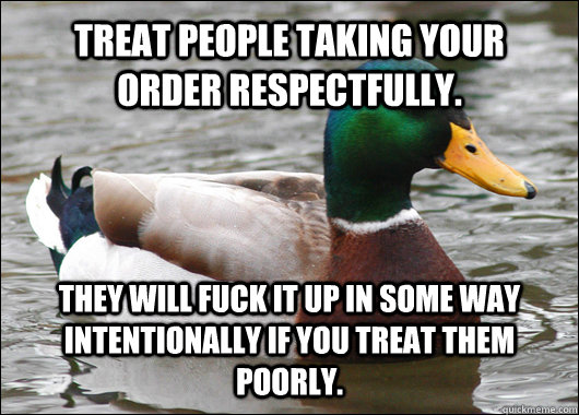 Treat people taking your order respectfully. They will fuck it up in some way intentionally if you treat them poorly.   Actual Advice Mallard