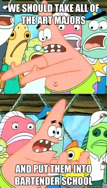 we should take all of the art majors and put them into bartender school  Push it somewhere else Patrick