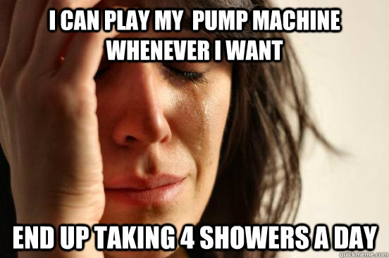 I can Play my  pump machine whenever i want End up taking 4 showers a day  First World Problems
