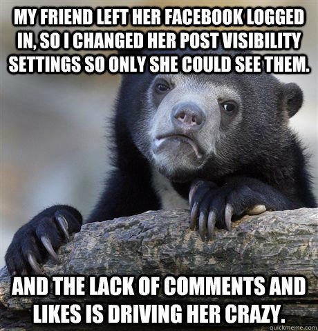 My friend left her facebook logged in, so I changed her post visibility settings so only she could see them. And the lack of comments and likes is driving her crazy.  Confession Bear