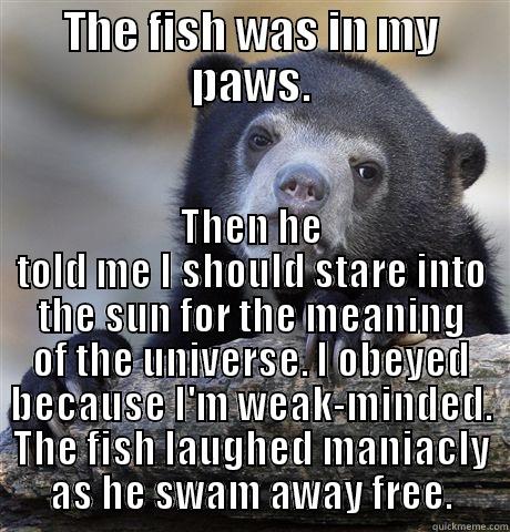 THE FISH WAS IN MY PAWS. THEN HE TOLD ME I SHOULD STARE INTO THE SUN FOR THE MEANING OF THE UNIVERSE. I OBEYED BECAUSE I'M WEAK-MINDED. THE FISH LAUGHED MANIACALLY AS HE SWAM AWAY FREE. Confession Bear