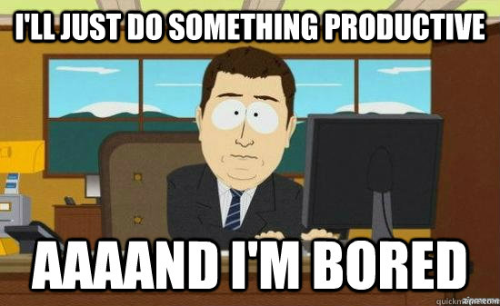 I'll just do something productive AAAAND I'm Bored  aaaand its gone