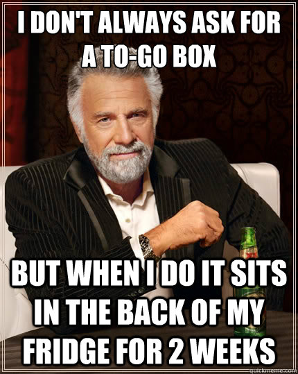 I don't always ask for a to-go box but when I do it sits in the back of my fridge for 2 weeks  The Most Interesting Man In The World