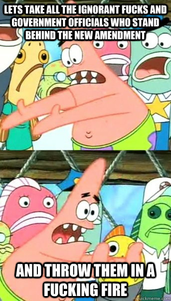Lets take all the ignorant fucks and government officials who stand behind the new amendment and throw them in a fucking fire  Push it somewhere else Patrick