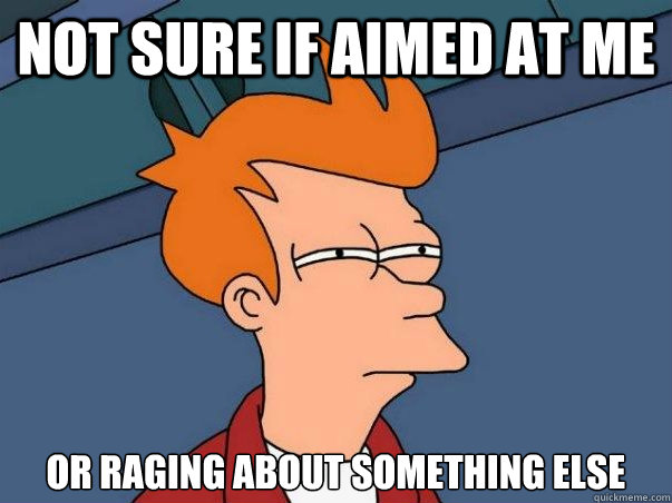 Not sure if aimed at me or raging about something else  Not sure Fry