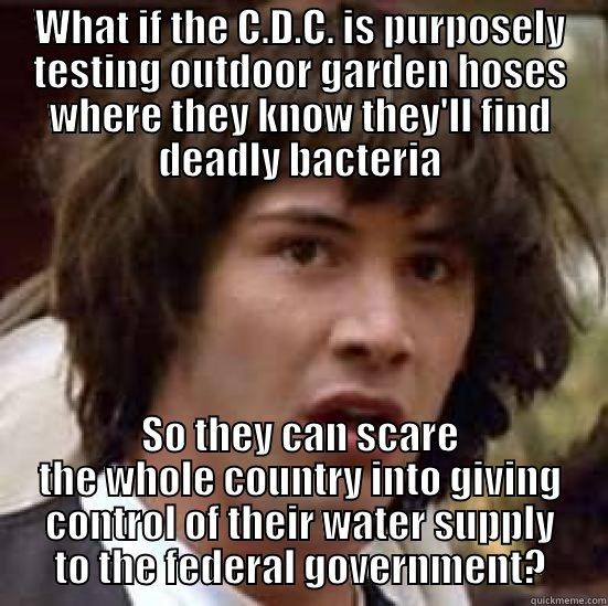 WHAT IF THE C.D.C. IS PURPOSELY TESTING OUTDOOR GARDEN HOSES WHERE THEY KNOW THEY'LL FIND DEADLY BACTERIA SO THEY CAN SCARE THE WHOLE COUNTRY INTO GIVING CONTROL OF THEIR WATER SUPPLY TO THE FEDERAL GOVERNMENT? conspiracy keanu