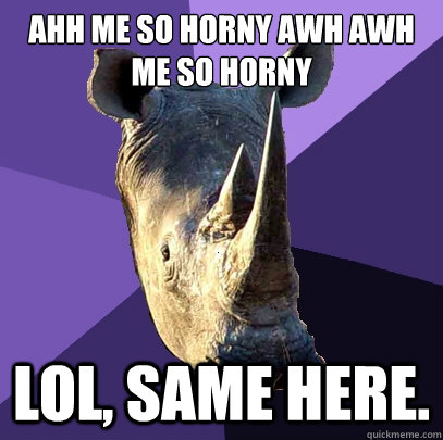 Ahh me so horny awh awh me so horny  lol, same here.  Sexually Oblivious Rhino