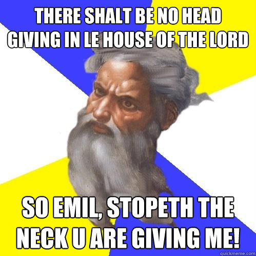 There shalt be no head giving in Le house of the Lord So Emil, Stopeth the neck u are giving me!  Advice God