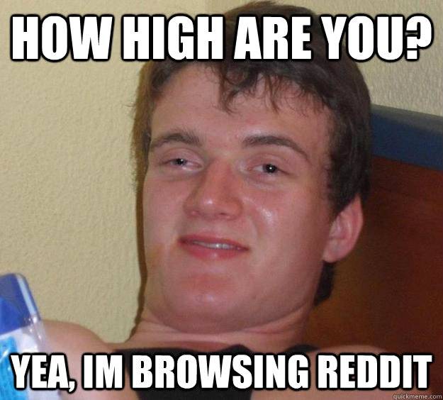 how high are you? yea, im browsing reddit  10 Guy