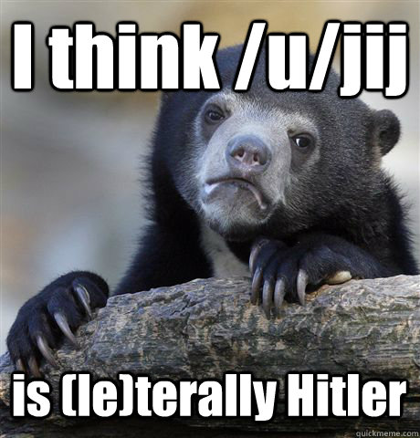 I think /u/jij is (le)terally Hitler  Confession Bear