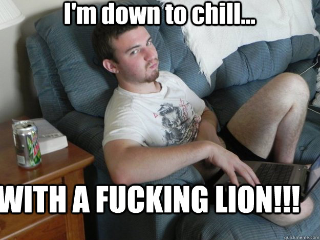 I'm down to chill... WITH A FUCKING LION!!!  