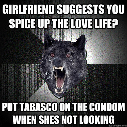 Girlfriend suggests you spice up the love life? put tabasco on the condom when shes not looking - Girlfriend suggests you spice up the love life? put tabasco on the condom when shes not looking  Insanity Wolf