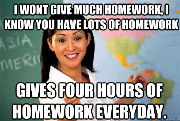 I wont give much homework, i know you have lots of homework Gives four hours of homework everyday.  Unhelpful High School Teacher