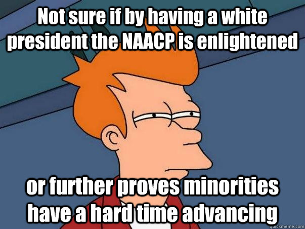 Not sure if by having a white president the NAACP is enlightened or further proves minorities have a hard time advancing  Not sure Fry
