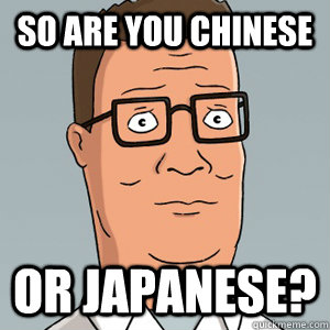 So are you Chinese or japanese?  Hank Hill
