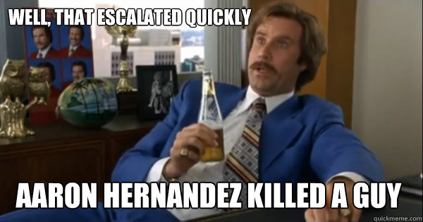 Well, that escalated quickly  Aaron Hernandez Killed a guy  Ron burgundy